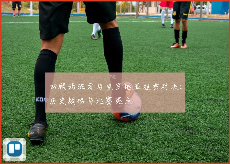 回顾西班牙与克罗地亚经典对决:历史战绩与比赛亮点