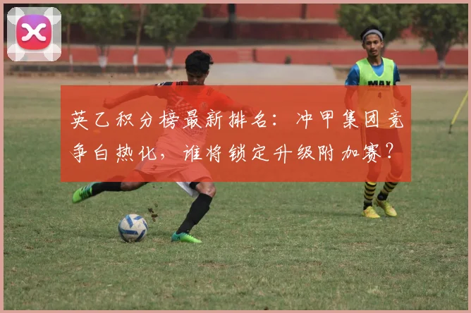 英乙积分榜最新排名：冲甲集团竞争白热化，谁将锁定升级附加赛？