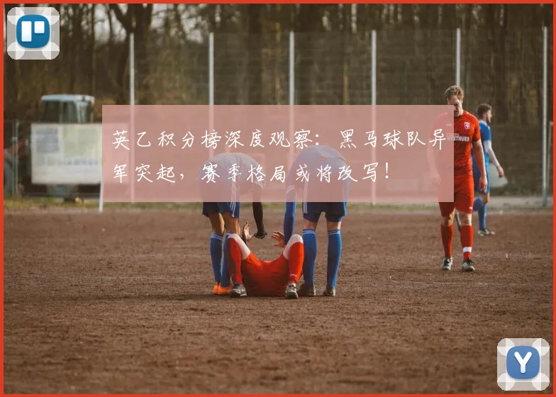 英乙积分榜深度观察：黑马球队异军突起，赛季格局或将改写！