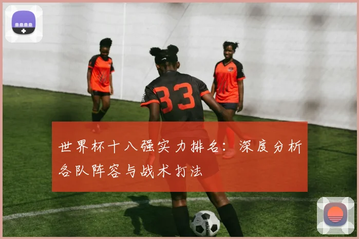 世界杯十八强实力排名:深度分析各队阵容与战术打法