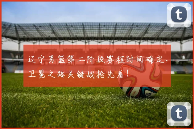 辽宁男篮第二阶段赛程时间确定，卫冕之路关键战抢先看！