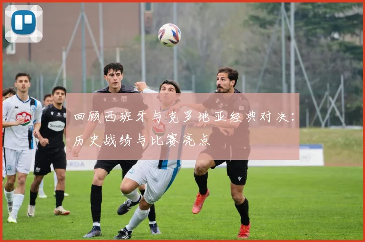 回顾西班牙与克罗地亚经典对决：历史战绩与比赛亮点