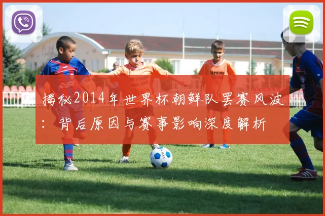 揭秘2014年世界杯朝鲜队罢赛风波：背后原因与赛事影响深度解析