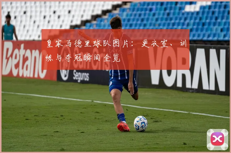 皇家马德里球队图片：更衣室、训练与夺冠瞬间全览
