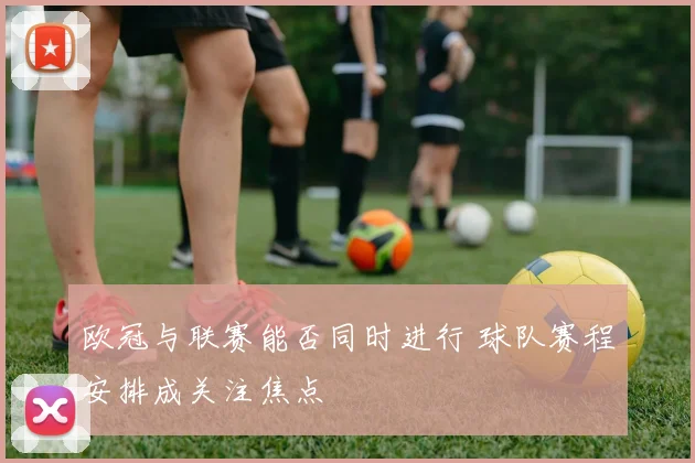 欧冠与联赛能否同时进行 球队赛程安排成关注焦点